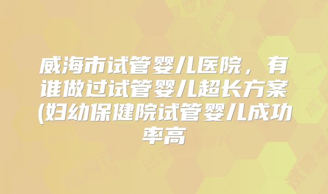 威海市试管婴儿医院,有谁做过试管婴儿超长方案(妇幼保健院试管婴儿成功率高