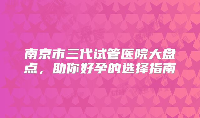 南京市三代试管医院大盘点，助你好孕的选择指南