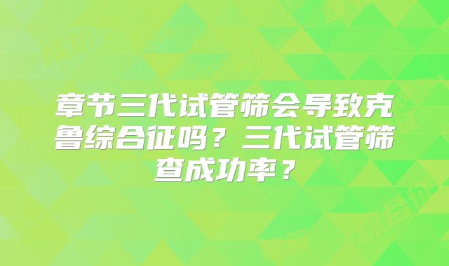 章节三代试管筛会导致克鲁综合征吗?三代试管筛查成功率?