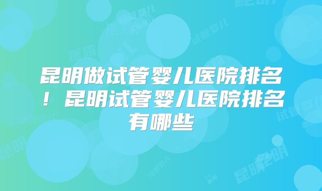 昆明做试管婴儿医院排名！昆明试管婴儿医院排名有哪些