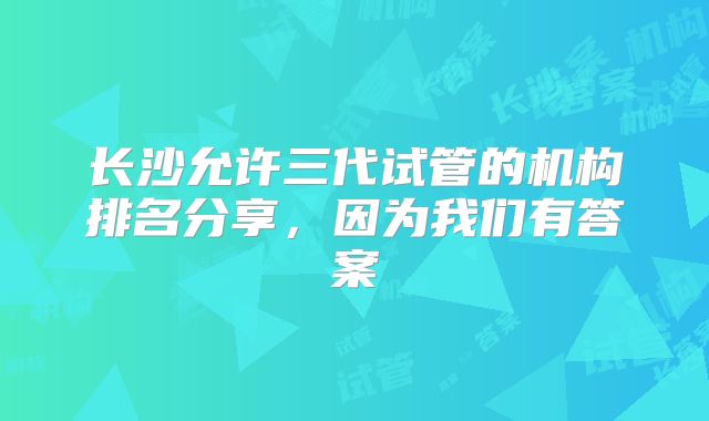 长沙允许三代试管的机构排名分享，因为我们有答案