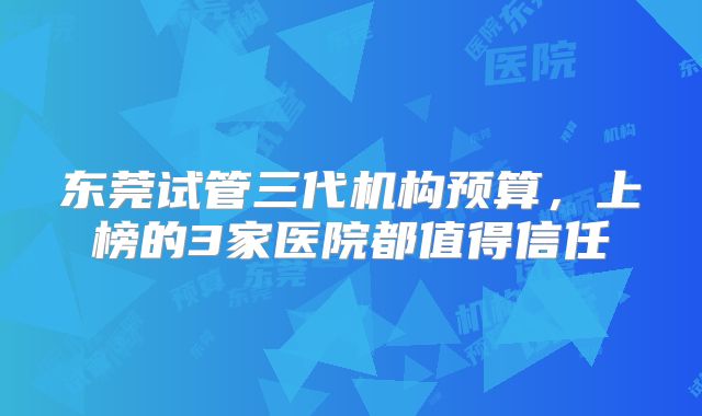 东莞试管三代机构预算,上榜的3家医院都值得信任