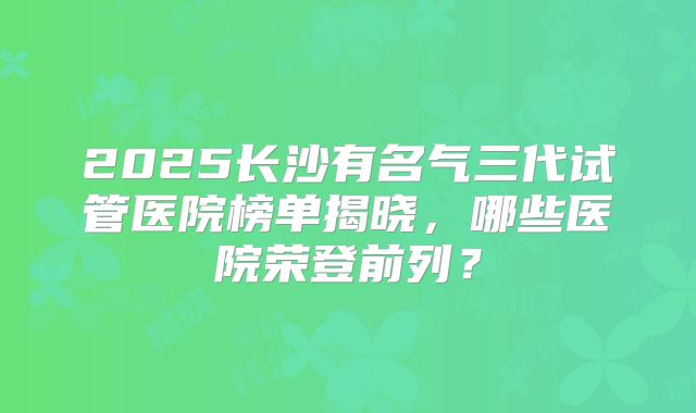 2025长沙有名气三代试管医院榜单揭晓，哪些医院荣登前列？
