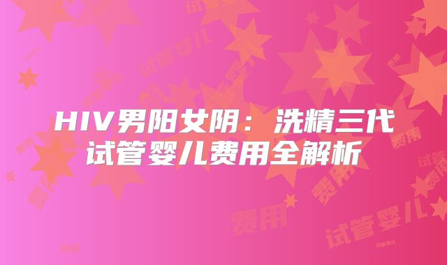 HIV男阳女阴：洗精三代试管婴儿费用全解析