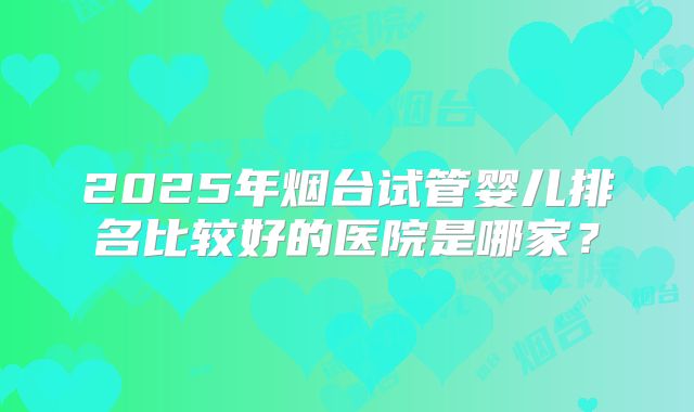 2025年烟台试管婴儿排名比较好的医院是哪家?