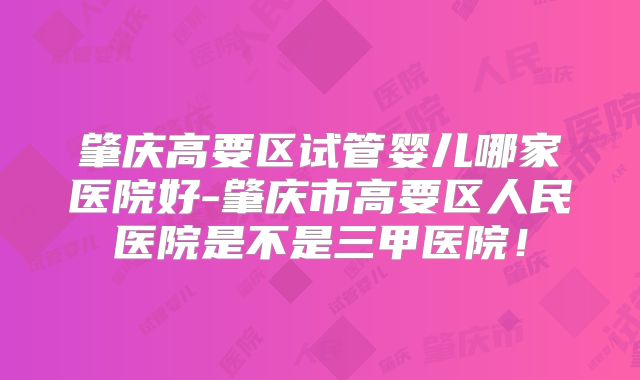 肇庆高要区试管婴儿哪家医院好-肇庆市高要区人民医院是不是三甲医院！