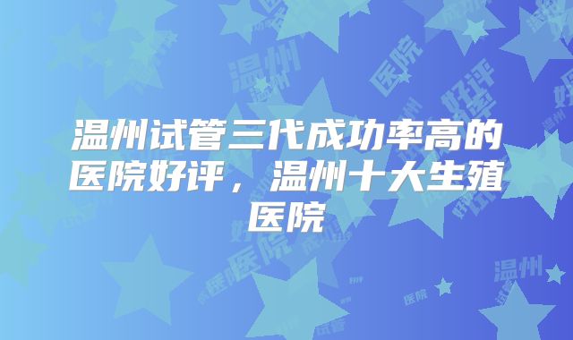 温州试管三代成功率高的医院好评,温州十大生殖医院