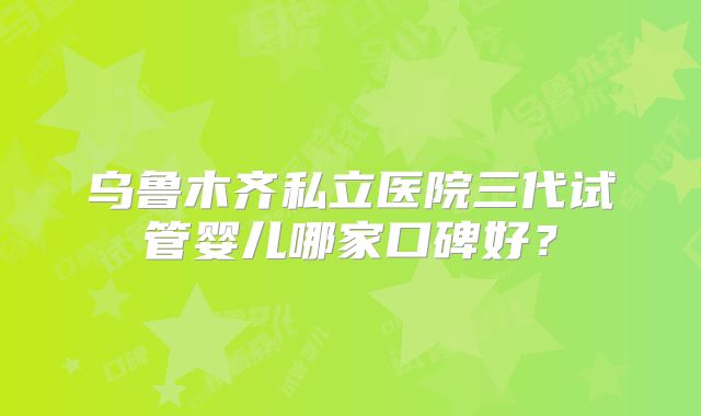 乌鲁木齐私立医院三代试管婴儿哪家口碑好？