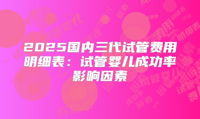 2025国内三代试管费用明细表:试管婴儿成功率影响因素