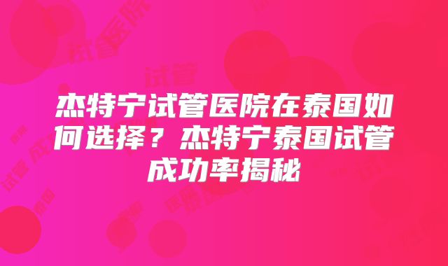 杰特宁试管医院在泰国如何选择？杰特宁泰国试管成功率揭秘