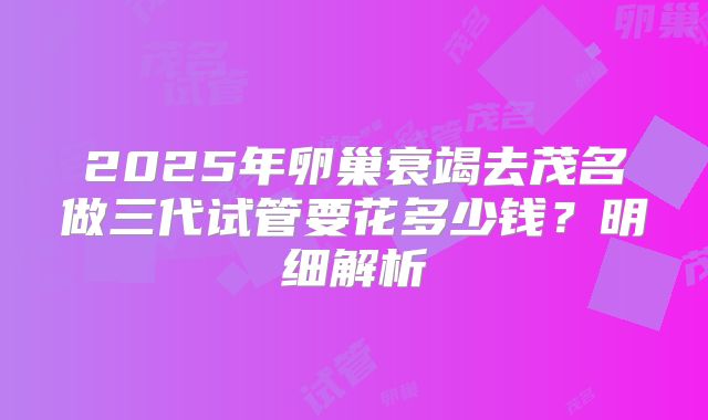 2025年卵巢衰竭去茂名做三代试管要花多少钱?明细解析