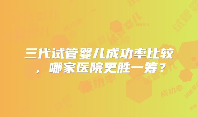 三代试管婴儿成功率比较，哪家医院更胜一筹？