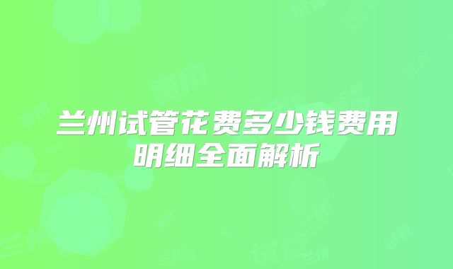 兰州试管花费多少钱费用明细全面解析