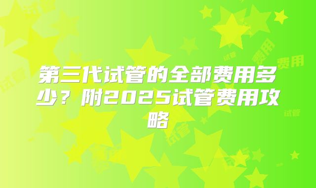 第三代试管的全部费用多少?附2025试管费用攻略
