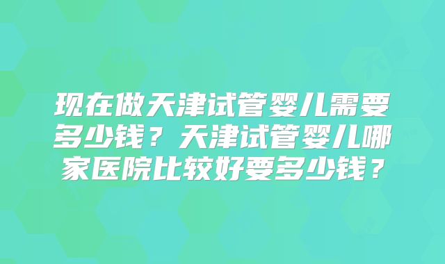 现在做天津试管婴儿需要多少钱?天津试管婴儿哪家医院比较好要多少钱?