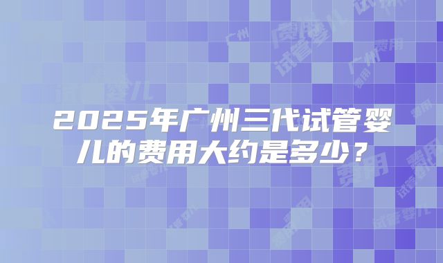 2025年广州三代试管婴儿的费用大约是多少?