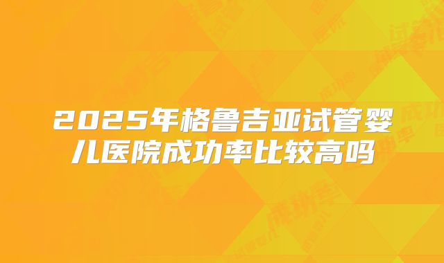 2025年格鲁吉亚试管婴儿医院成功率比较高吗