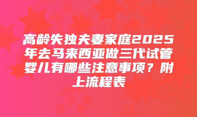 高龄失独夫妻家庭2025年去马来西亚做三代试管婴儿有哪些注意事项?附上流程表