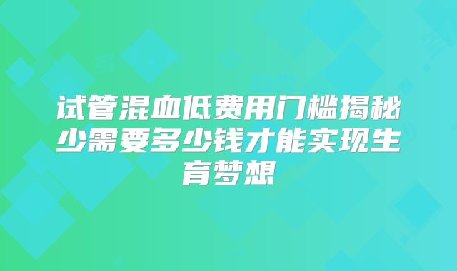 试管混血低费用门槛揭秘少需要多少钱才能实现生育梦想