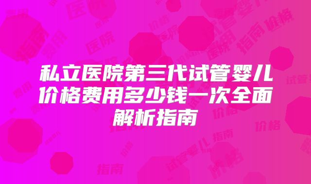 私立医院第三代试管婴儿价格费用多少钱一次全面解析指南