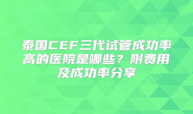 泰国CEF三代试管成功率高的医院是哪些?附费用及成功率分享