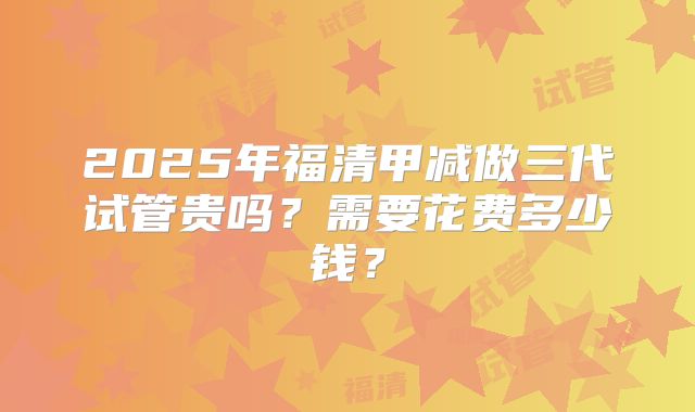 2025年福清甲减做三代试管贵吗?需要花费多少钱?