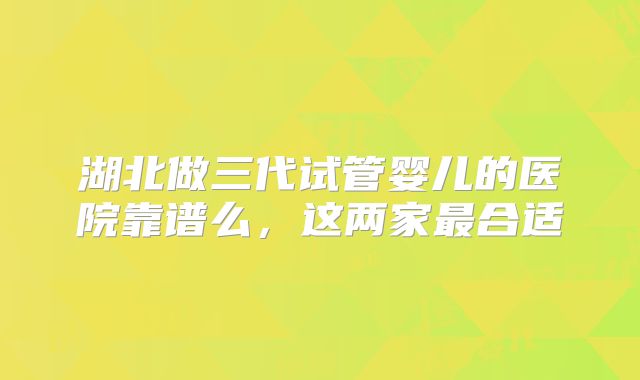 湖北做三代试管婴儿的医院靠谱么,这两家最合适