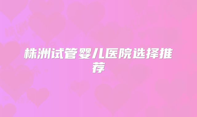 株洲试管婴儿医院选择推荐
