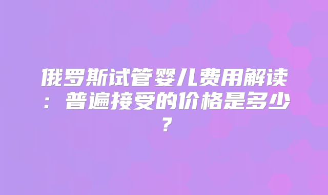俄罗斯试管婴儿费用解读：普遍接受的价格是多少？