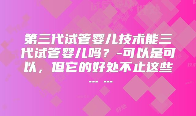 第三代试管婴儿技术能三代试管婴儿吗?-可以是可以,但它的好处不止这些……
