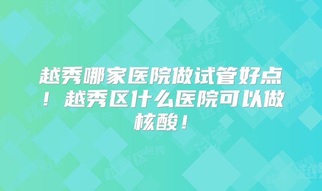 越秀哪家医院做试管好点!越秀区什么医院可以做核酸!