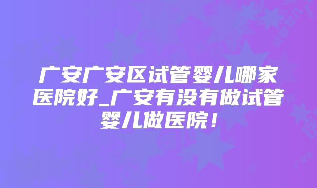 广安广安区试管婴儿哪家医院好_广安有没有做试管婴儿做医院!