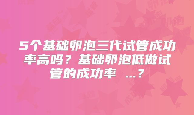 5个基础卵泡三代试管成功率高吗?基础卵泡低做试管的成功率 ...?