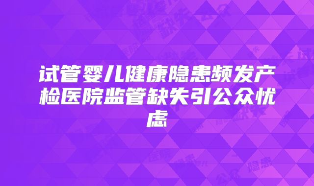 试管婴儿健康隐患频发产检医院监管缺失引公众忧虑