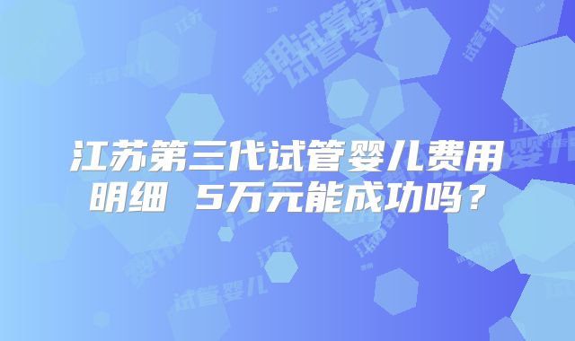 江苏第三代试管婴儿费用明细 5万元能成功吗？