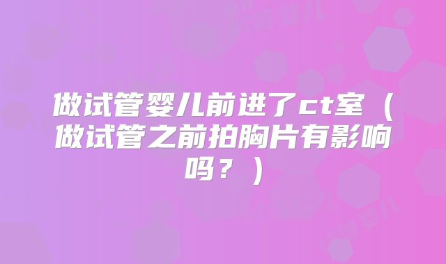 做试管婴儿前进了ct室(做试管之前拍胸片有影响吗?)