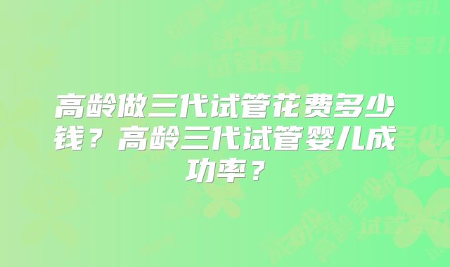 高龄做三代试管花费多少钱？高龄三代试管婴儿成功率？