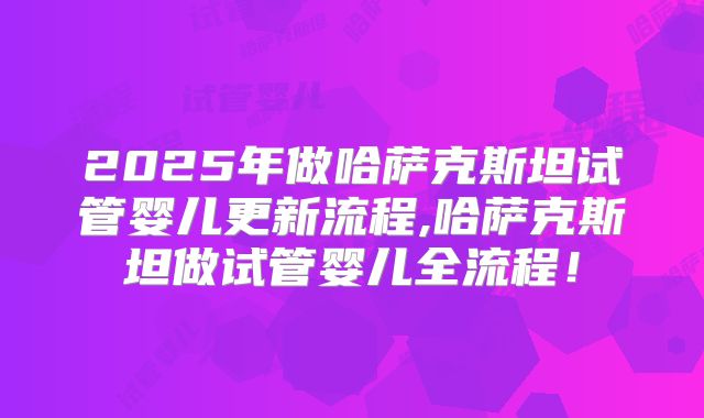 2025年做哈萨克斯坦试管婴儿更新流程,哈萨克斯坦做试管婴儿全流程!