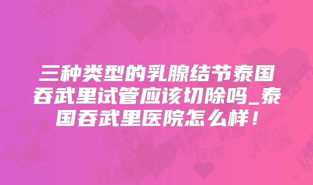 三种类型的乳腺结节泰国吞武里试管应该切除吗_泰国吞武里医院怎么样！