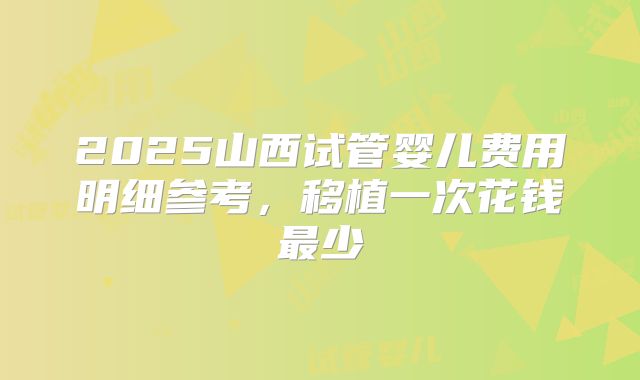 2025山西试管婴儿费用明细参考,移植一次花钱最少