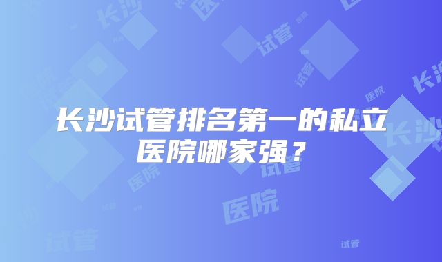 长沙试管排名第一的私立医院哪家强？