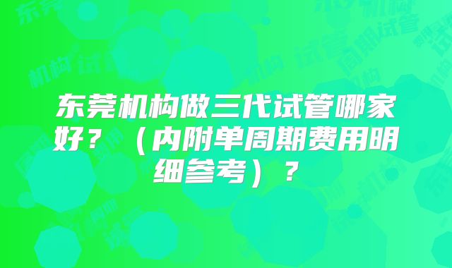 东莞机构做三代试管哪家好?(内附单周期费用明细参考)?