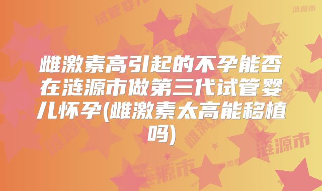 雌激素高引起的不孕能否在涟源市做第三代试管婴儿怀孕(雌激素太高能移植吗)