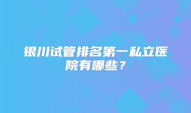银川试管排名第一私立医院有哪些?