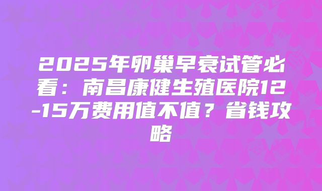 2025年卵巢早衰试管必看:南昌康健生殖医院12-15万费用值不值?省钱攻略
