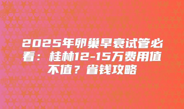 2025年卵巢早衰试管必看:桂林12-15万费用值不值?省钱攻略