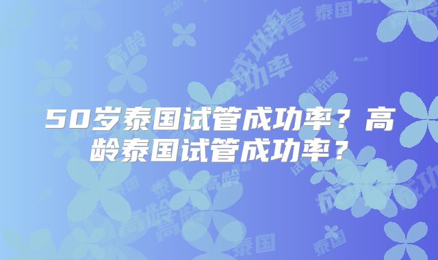 50岁泰国试管成功率？高龄泰国试管成功率？