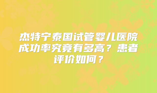 杰特宁泰国试管婴儿医院成功率究竟有多高?患者评价如何?