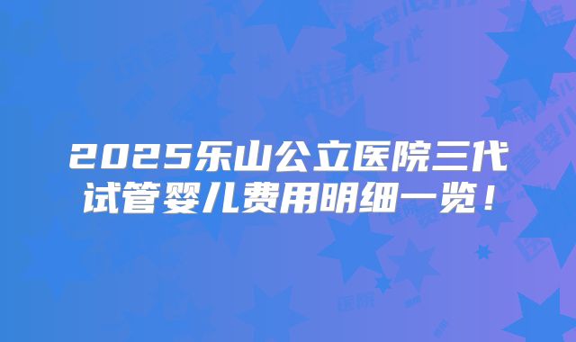 2025乐山公立医院三代试管婴儿费用明细一览!