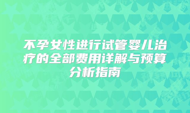 不孕女性进行试管婴儿治疗的全部费用详解与预算分析指南